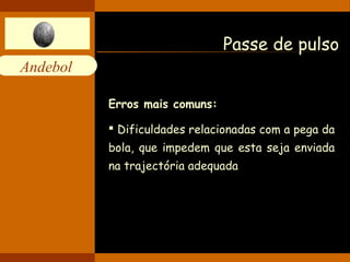 Andebol 
Passe de pulso 
Erros mais comuns: 
 Dificuldades relacionadas com a pega da 
bola, que impedem que esta seja enviada 
na trajectória adequada 
 