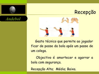 Recepção Gesto técnico que permite ao jogador ficar de posse da bola após um passe de um colega .  Objectivo é   amortecer e agarrar a bola com segurança. Recepção Alta;  Média; Baixa. 