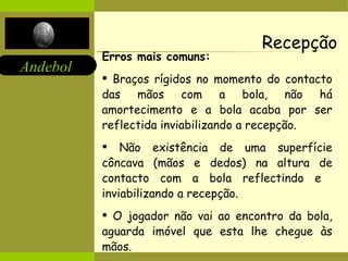 Recepção Erros mais comuns:   Braços rígidos no momento do contacto das mãos com a bola, não há amortecimento e a bola acaba por ser reflectida inviabilizando a recepção. Não existência de uma superfície côncava (mãos e dedos) na altura de contacto com a bola reflectindo e  inviabilizando a recepção. O jogador não vai ao encontro da bola, aguarda imóvel que esta lhe chegue às mãos.  