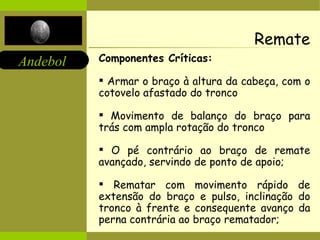 Remate Componentes Críticas: Armar o braço à altura da cabeça, com o cotovelo afastado do tronco Movimento de balanço do braço para trás com ampla rotação do tronco O pé contrário ao braço de remate avançado, servindo de ponto de apoio; Rematar com movimento rápido de extensão do braço e pulso, inclinação do tronco à frente e consequente avanço da perna contrária ao braço rematador; 