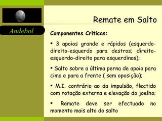 Remate em Salto Componentes Críticas: 3 apoios grande e rápidos (esquerdo-direito-esquerdo para destros; direito-esquerdo-direito para esquerdinos); Salto sobre a última perna de apoio para cima e para a frente ( sem oposição); M.I. contrário ao da impulsão, flectido com rotação externa e elevação do joelho;    Remate deve ser efectuado no momento mais alto do salto  