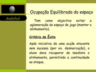 Ocupação Equilibrada do espaço Tem como objectivo evitar a aglomeração do espaço de jogo (manter o alinhamento). Critério de Êxito Após iniciativa de uma acção atacante sem sucesso (por ex. desmarcação), o aluno deve recuperar de imediato o alinhamento, permitindo a continuidade ao ataque. 