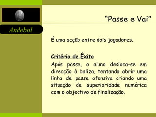 “ Passe e Vai” É uma acção entre dois jogadores. Critério de Êxito Após passe, o aluno desloca-se em direcção à baliza, tentando abrir uma linha de passe ofensiva criando uma situação de superioridade numérica com o objectivo de finalização. 