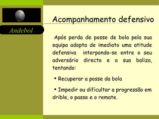 Acompanhamento defensivo Após perda de posse de bola pela sua equipa adopta de imediato uma atitude defensiva  interpondo-se entre o seu adversário directo e a sua baliza, tentando: Recuperar a posse da bola Impedir ou dificultar a progressão em drible, o passe e o remate. 