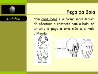 Pega da Bola Com  duas mãos  é a forma mais segura de efectuar o contacto com a bola, no entanto a pega a uma mão é a mais utilizada. 