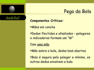 Pega da Bola Componentes Críticas: Mãos em concha Dedos flectidos e afastados – polegares e indicadores formam um “W” Com  uma mão Mão sobre a bola, dedos bem abertos Bola é segura pelo polegar e mínimo, os outros dedos envolvem a bola  