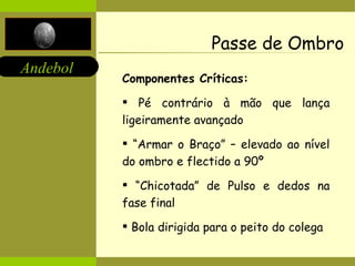 Passe de Ombro Componentes Críticas:   Pé contrário à mão que lança ligeiramente avançado “ Armar o Braço” – elevado ao nível do ombro e flectido a 90º “ Chicotada” de Pulso e dedos na fase final Bola dirigida para o peito do colega 