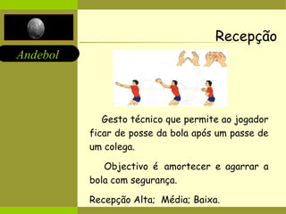 Andebol 
Recepção 
Gesto técnico que permite ao jogador 
ficar de posse da bola após um passe de 
um colega. 
Objectivo é amortecer e agarrar a 
bola com segurança. 
Recepção Alta; Média; Baixa. 
 