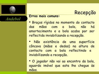 Andebol 
Recepção 
Erros mais comuns: 
 Braços rígidos no momento do contacto 
das mãos com a bola, não há 
amortecimento e a bola acaba por ser 
reflectida inviabilizando a recepção. 
 Não existência de uma superfície 
côncava (mãos e dedos) na altura de 
contacto com a bola reflectindo e 
inviabilizando a recepção. 
 O jogador não vai ao encontro da bola, 
aguarda imóvel que esta lhe chegue às 
mãos. 
 