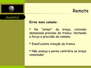 Andebol 
Remate 
Erros mais comuns: 
 No “armar” do braço, cotovelo 
demasiado próximo do tronco, limitando 
a força e precisão do remate; 
 Insuficiente rotação do tronco 
 Não avança a perna contrária ao braço 
rematador 
 