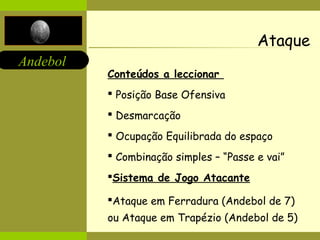 Andebol 
Ataque 
Conteúdos a leccionar 
 Posição Base Ofensiva 
 Desmarcação 
 Ocupação Equilibrada do espaço 
 Combinação simples – “Passe e vai” 
Sistema de Jogo Atacante 
Ataque em Ferradura (Andebol de 7) 
ou Ataque em Trapézio (Andebol de 5) 
 