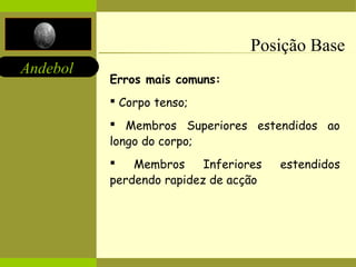 Andebol 
Posição Base 
Erros mais comuns: 
 Corpo tenso; 
 Membros Superiores estendidos ao 
longo do corpo; 
 Membros Inferiores estendidos 
perdendo rapidez de acção 
 