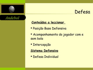 Andebol 
Defesa 
Conteúdos a leccionar 
 Posição Base Defensiva 
 Acompanhamento do jogador com e 
sem bola 
 Intercepção 
Sistema Defensivo 
 Defesa Individual 
 