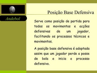 Andebol 
Posição Base Defensiva 
Serve como posição de partida para 
todos os movimentos e acções 
defensivas de um jogador, 
facilitando os processos técnicos e 
movimentos. 
A posição base defensiva é adoptada 
assim que um jogador perde a posse 
de bola e inicia o processo 
defensivo. 
 