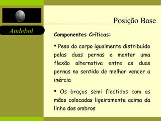 Andebol 
Posição Base 
Componentes Críticas: 
 Peso do corpo igualmente distribuído 
pelas duas pernas e manter uma 
flexão alternativa entre as duas 
pernas no sentido de melhor vencer a 
inércia 
 Os braços semi flectidos com as 
mãos colocadas ligeiramente acima da 
linha dos ombros 
 