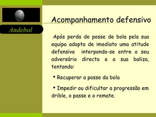 Andebol 
Acompanhamento defensivo 
Após perda de posse de bola pela sua 
equipa adopta de imediato uma atitude 
defensiva interpondo-se entre o seu 
adversário directo e a sua baliza, 
tentando: 
 Recuperar a posse da bola 
 Impedir ou dificultar a progressão em 
drible, o passe e o remate. 
 