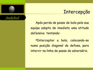 Andebol 
Intercepção 
Após perda de posse de bola pela sua 
equipa adopta de imediato uma atitude 
defensiva tentando: 
Interceptar a bola, colocando-se 
numa posição diagonal de defesa, para 
intervir na linha de passe do adversário. 
 