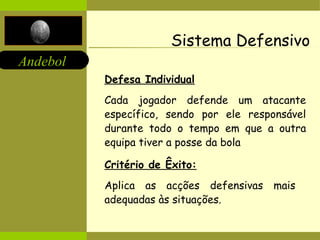Andebol 
Sistema Defensivo 
Defesa Individual 
Cada jogador defende um atacante 
específico, sendo por ele responsável 
durante todo o tempo em que a outra 
equipa tiver a posse da bola 
Critério de Êxito: 
Aplica as acções defensivas mais 
adequadas às situações. 
 