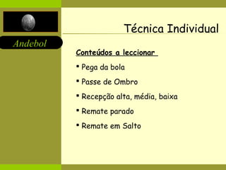 Andebol 
Técnica Individual 
Conteúdos a leccionar 
 Pega da bola 
 Passe de Ombro 
 Recepção alta, média, baixa 
 Remate parado 
 Remate em Salto 
 