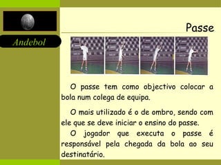 Andebol 
Passe 
O passe tem como objectivo colocar a 
bola num colega de equipa. 
O mais utilizado é o de ombro, sendo com 
ele que se deve iniciar o ensino do passe. 
O jogador que executa o passe é 
responsável pela chegada da bola ao seu 
destinatário. 
 