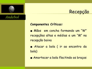 Andebol
Recepção
Componentes Críticas:
▪ Mãos em concha formando um “W”
recepções altas e médias e um “M” na
recepção baixa
▪ Atacar a bola ( ir ao encontro da
bola)
▪ Amortecer a bola flectindo os braços
 