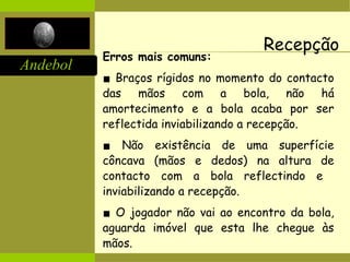 Andebol
Recepção
Erros mais comuns:
▪ Braços rígidos no momento do contacto
das mãos com a bola, não há
amortecimento e a bola acaba por ser
reflectida inviabilizando a recepção.
▪ Não existência de uma superfície
côncava (mãos e dedos) na altura de
contacto com a bola reflectindo e
inviabilizando a recepção.
▪ O jogador não vai ao encontro da bola,
aguarda imóvel que esta lhe chegue às
mãos.
 