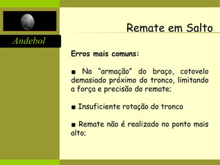 Andebol
Remate em Salto
Erros mais comuns:
▪ Na “armação” do braço, cotovelo
demasiado próximo do tronco, limitando
a força e precisão do remate;
▪ Insuficiente rotação do tronco
▪ Remate não é realizado no ponto mais
alto;
 