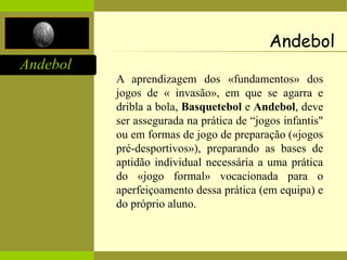 Andebol
A aprendizagem dos «fundamentos» dos
jogos de « invasão», em que se agarra e
dribla a bola, Basquetebol e Andebol, deve
ser assegurada na prática de “jogos infantis"
ou em formas de jogo de preparação («jogos
pré-desportivos»), preparando as bases de
aptidão individual necessária a uma prática
do «jogo formal» vocacionada para o
aperfeiçoamento dessa prática (em equipa) e
do próprio aluno.
Andebol
 