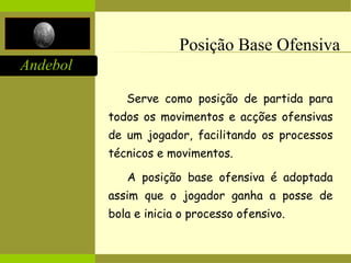 Andebol
Posição Base Ofensiva
Serve como posição de partida para
todos os movimentos e acções ofensivas
de um jogador, facilitando os processos
técnicos e movimentos.
A posição base ofensiva é adoptada
assim que o jogador ganha a posse de
bola e inicia o processo ofensivo.
 