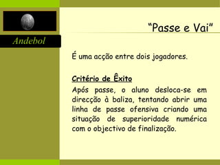 Andebol
“Passe e Vai”
É uma acção entre dois jogadores.
Critério de Êxito
Após passe, o aluno desloca-se em
direcção à baliza, tentando abrir uma
linha de passe ofensiva criando uma
situação de superioridade numérica
com o objectivo de finalização.
 