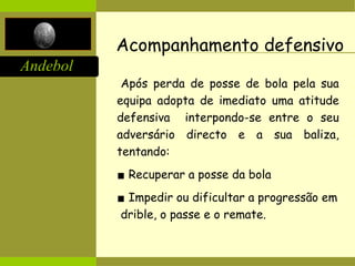 Andebol
Acompanhamento defensivo
Após perda de posse de bola pela sua
equipa adopta de imediato uma atitude
defensiva interpondo-se entre o seu
adversário directo e a sua baliza,
tentando:
▪ Recuperar a posse da bola
▪ Impedir ou dificultar a progressão em
drible, o passe e o remate.
 