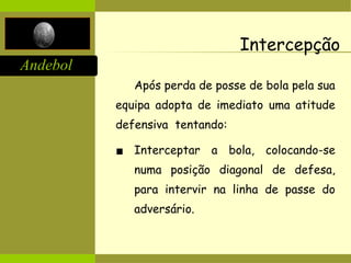 Andebol
Intercepção
Após perda de posse de bola pela sua
equipa adopta de imediato uma atitude
defensiva tentando:
▪ Interceptar a bola, colocando-se
numa posição diagonal de defesa,
para intervir na linha de passe do
adversário.
 