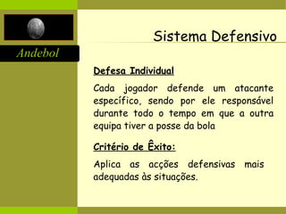 Andebol
Sistema Defensivo
Defesa Individual
Cada jogador defende um atacante
específico, sendo por ele responsável
durante todo o tempo em que a outra
equipa tiver a posse da bola
Critério de Êxito:
Aplica as acções defensivas mais
adequadas às situações.
 