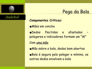 Andebol
Pega da Bola
Componentes Críticas:
▪Mãos em concha
▪Dedos flectidos e afastados –
polegares e indicadores formam um “W”
Com uma mão
▪Mão sobre a bola, dedos bem abertos
▪Bola é segura pelo polegar e mínimo, os
outros dedos envolvem a bola
 