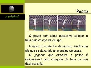 Andebol
Passe
O passe tem como objectivo colocar a
bola num colega de equipa.
O mais utilizado é o de ombro, sendo com
ele que se deve iniciar o ensino do passe.
O jogador que executa o passe é
responsável pela chegada da bola ao seu
destinatário.
 
