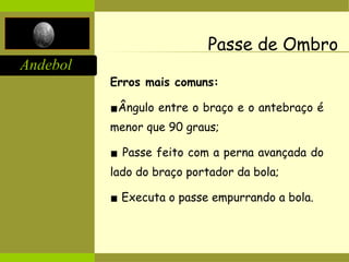 Andebol
Passe de Ombro
Erros mais comuns:
▪Ângulo entre o braço e o antebraço é
menor que 90 graus;
▪ Passe feito com a perna avançada do
lado do braço portador da bola;
▪ Executa o passe empurrando a bola.
 