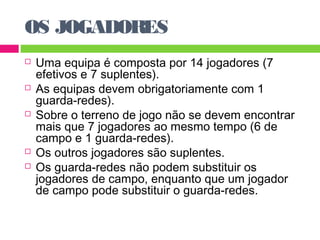 OS JOGADORES 
 Uma equipa é composta por 14 jogadores (7 
efetivos e 7 suplentes). 
 As equipas devem obrigatoriamente com 1 
guarda-redes). 
 Sobre o terreno de jogo não se devem encontrar 
mais que 7 jogadores ao mesmo tempo (6 de 
campo e 1 guarda-redes). 
 Os outros jogadores são suplentes. 
 Os guarda-redes não podem substituir os 
jogadores de campo, enquanto que um jogador 
de campo pode substituir o guarda-redes. 
 