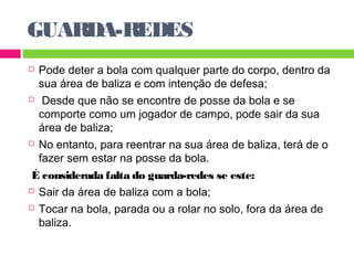 GUARDA-REDES 
 Pode deter a bola com qualquer parte do corpo, dentro da 
sua área de baliza e com intenção de defesa; 
 Desde que não se encontre de posse da bola e se 
comporte como um jogador de campo, pode sair da sua 
área de baliza; 
 No entanto, para reentrar na sua área de baliza, terá de o 
fazer sem estar na posse da bola. 
É considerada falta do guarda-redes se este: 
 Sair da área de baliza com a bola; 
 Tocar na bola, parada ou a rolar no solo, fora da área de 
baliza. 
 