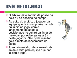 INÍCIO DO JOGO 
 O árbitro faz o sorteio da posse da 
bola ou da escolha do campo. 
 Ao apito do árbitro, o jogador da 
equipa que fica com posse da bola 
dá início ao jogo, com o 
lançamento de saída e 
posicionado no centro da linha do 
meio-campo. Adversários a 3 m 
deste jogador. Não pode resultar 
golo directo do lançamento de 
saída. 
 Após o intervalo, o lançamento de 
saída é feito pela equipa que não 
iniciou o jogo. 
 