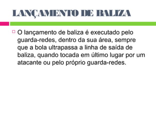 LANÇAMENTO DE BALIZA 
 O lançamento de baliza é executado pelo 
guarda-redes, dentro da sua área, sempre 
que a bola ultrapassa a linha de saída de 
baliza, quando tocada em último lugar por um 
atacante ou pelo próprio guarda-redes. 
 
