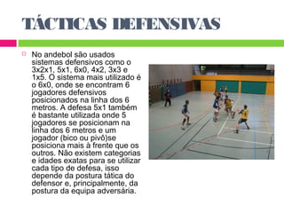 TÁCTICAS DEFENSIVAS 
 No andebol são usados 
sistemas defensivos como o 
3x2x1, 5x1, 6x0, 4x2, 3x3 e 
1x5. O sistema mais utilizado é 
o 6x0, onde se encontram 6 
jogadores defensivos 
posicionados na linha dos 6 
metros. A defesa 5x1 também 
é bastante utilizada onde 5 
jogadores se posicionam na 
linha dos 6 metros e um 
jogador (bico ou pivô)se 
posiciona mais à frente que os 
outros. Não existem categorias 
e idades exatas para se utilizar 
cada tipo de defesa, isso 
depende da postura tática do 
defensor e, principalmente, da 
postura da equipa adversária. 
 