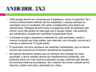 ANDEBOL 5X5 
 Cada equipa deverá ser composta por 8 jogadores, sendo 3 suplentes. Se o 
número anteriormente referido não for respeitado, a equipa participa na 
actividade mas os resultados não serão contabilizados para efeitos de 
classificação. Obrigatoriamente todos os jogadores terão de participar pelo 
menos numa das partes de cada jogo que a equipa realize, não podendo 
ser substituídos, excepto por manifesta incapacidade física; 
 A duração do jogo é adaptada à realidade de cada actividade, sendo o 
mesmo composto por duas partes, sem intervalo, com duração mínima de 8 
minutos e máxima de 10 (cada parte); 
 É importante, tal como acontece nas restantes modalidades, que os alunos 
sempre que possível se encontrem devidamente equipados; 
 No aspecto disciplinar sempre que se verifique uma situação de maior 
gravidade, o aluno infractor deverá ser imediatamente substituído, não 
podendo entrar em mais nenhuma situação no jogo, cabendo esta decisão 
em primeira instância ao professor. Se o mesmo não tomar a atitude acima 
descrita o árbitro tem toda a liberdade de o fazer; 
 