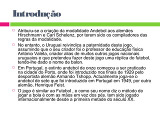 Introdução 
 Atribuiu-se a criação da modalidade Andebol aos alemães 
Hirschmann e Carl Schelenz, por terem sido os compiladores das 
regras da modalidade. 
 No entanto, o Uruguai reivindica a paternidade deste jogo, 
assumindo que o seu criador foi o professor de educação física 
António Valeta, criador alias de muitos outros jogos nacionais 
uruguaios e que pretendeu fazer deste jogo uma réplica do futebol, 
tendo-lhe dado o nome de balon. 
 Em Portugal, o extinto andebol de onze começou a ser praticado 
na cidade do Porto, onde foi introduzido nos finais de 1929 pelo 
desportista alemão Armando Tshopp. Actualmente joga-se o 
andebol de sete que foi introduzido em Portugal em 1949, por outro 
alemão, Henrique Feist. 
 O jogo é similar ao Futebol , e como seu nome diz o método de 
jogar a bola é com as mãos em vez dos pés. tem sido jogado 
internacionalmente desde a primeira metade do século XX. 
 