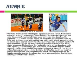 ATAQUE 
 O sistema defensivo mais utilizado pelas equipas adversárias é o 6x0. Neste tipo de 
esquema o melhor posicionamento para o ataque é o representado na figura acima, 
onde 5 jogadores formam uma linha de passe em frente a linha de defesa. Os 
jogadores 1, 2, 3 ficam a passar a bola de um lado para o outro enquanto o pivô (4) 
tenta abrir um espaço (com muito cuidado para não cometer falta de ataque) para que 
os armadores ou o central penetre na defesa e arremesse cara-a-cara com o goleiro. O 
pivô deve manter também um posicionamento de modo que possa receber a bola, 
girar e arremessar. Neste sistema deve-se também haver um grande entrosamento 
entre o ponta (1) e o armador (2), pois as melhores oportunidades de golos podem 
surgir de jogadas realizadas pelos dois atletas, tendo que se preocupar com os dois a 
defesa fica mais vulnerável no meio. O sistema 6x0 dificulta a penetração na defesa 
por isso arremessos de fora (sem penetrar na defesa) são comuns nesse tipo de 
jogada, aconselha-se então armadores altos com o arremesso fortes. O central deve 
ser um jogador habilidoso e criativo. 
 
