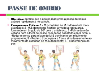 PASSE DE OMBRO 
 Objectivo: permite que a equipa mantenha a posse de bola e 
avance rapidamente no campo. 
 Componentes Criticas: 1 - M.I contrário ao M.S dominante mais 
avançado; 2 -M.S dominante flectido, armado à retaguarda, 
formando um ângulo de 90º com o antebraço; 3 -Palma da mão 
voltada para o local de passe com dedos orientados para cima; 4 
-Rodar o tronco para o lado do M.S dominante em movimento 
preparatório; 5 - Rodar o tronco para a frente simultaneamente ao 
movimento de extensão do M.S dominante; 6 - Transferência do 
peso do corpo para o M.I mais avançado. 
 