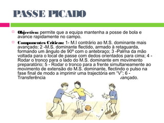 PASSE PICADO 
 Objectivo: permite que a equipa mantenha a posse de bola e 
avance rapidamente no campo. 
 Componentes Criticas: 1- M.I contrário ao M.S. dominante mais 
avançado; 2 -M.S. dominante flectido, armado à retaguarda, 
formando um ângulo de 90º com o antebraço; 3 -Palma da mão 
voltada para o local de passe com dedos orientados para cima; 4 - 
Rodar o tronco para o lado do M.S. dominante em movimento 
preparatório; 5 - Rodar o tronco para a frente simultaneamente ao 
movimento de extensão do M.S. dominante, flectindo o pulso na 
fase final de modo a imprimir uma trajectória em “V”; 6 - 
Transferência do peso do corpo para o M.I. mais avançado. 
 