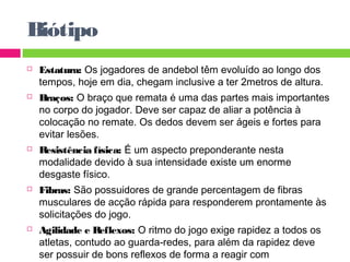 Biótipo 
 Estatura: Os jogadores de andebol têm evoluído ao longo dos 
tempos, hoje em dia, chegam inclusive a ter 2metros de altura. 
 Braços: O braço que remata é uma das partes mais importantes 
no corpo do jogador. Deve ser capaz de aliar a potência à 
colocação no remate. Os dedos devem ser ágeis e fortes para 
evitar lesões. 
 Resistência física: É um aspecto preponderante nesta 
modalidade devido à sua intensidade existe um enorme 
desgaste físico. 
 Fibras: São possuidores de grande percentagem de fibras 
musculares de acção rápida para responderem prontamente às 
solicitações do jogo. 
 Agilidade e Reflexos: O ritmo do jogo exige rapidez a todos os 
atletas, contudo ao guarda-redes, para além da rapidez deve 
ser possuir de bons reflexos de forma a reagir com 
extraordinária prontidão. 
 