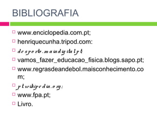 BIBLIOGRAFIA 
 www.enciclopedia.com.pt; 
 henriquecunha.tripod.com: 
 d e s p o rto .m a ia d ig ita l. p t; 
 vamos_fazer_educacao_fisica.blogs.sapo.pt; 
 www.regrasdeandebol.maisconhecimento.co 
m; 
 p t.wikip e d ia . o rg ; 
 www.fpa.pt; 
 Livro. 
