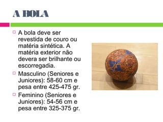 A BOLA 
 A bola deve ser 
revestida de couro ou 
matéria sintética. A 
matéria exterior não 
devera ser brilhante ou 
escorregadia. 
 Masculino (Seniores e 
Juniores): 58-60 cm e 
pesa entre 425-475 gr. 
 Feminino (Seniores e 
Juniores): 54-56 cm e 
pesa entre 325-375 gr. 
 