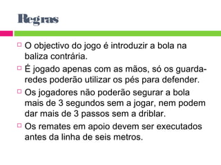 Regras 
 O objectivo do jogo é introduzir a bola na 
baliza contrária. 
 É jogado apenas com as mãos, só os guarda-redes 
poderão utilizar os pés para defender. 
 Os jogadores não poderão segurar a bola 
mais de 3 segundos sem a jogar, nem podem 
dar mais de 3 passos sem a driblar. 
 Os remates em apoio devem ser executados 
antes da linha de seis metros. 
 